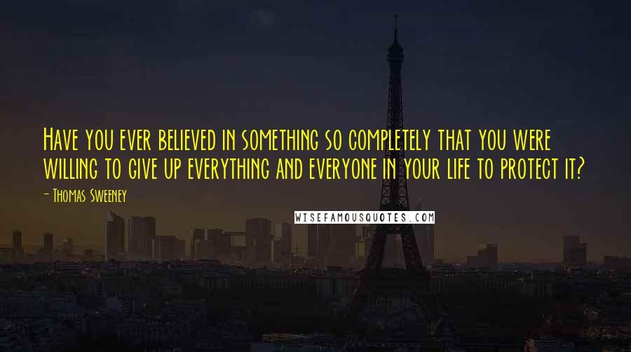 Thomas Sweeney Quotes: Have you ever believed in something so completely that you were willing to give up everything and everyone in your life to protect it?