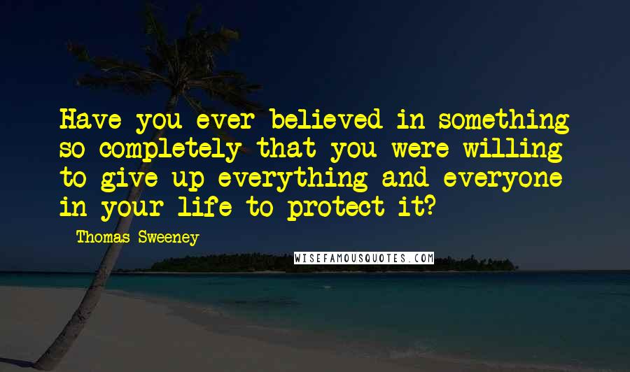 Thomas Sweeney Quotes: Have you ever believed in something so completely that you were willing to give up everything and everyone in your life to protect it?