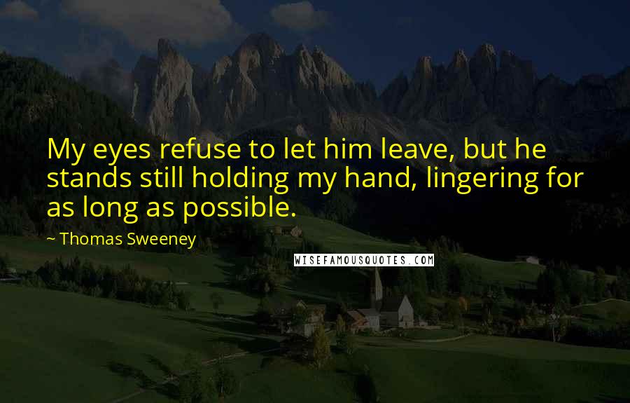 Thomas Sweeney Quotes: My eyes refuse to let him leave, but he stands still holding my hand, lingering for as long as possible.