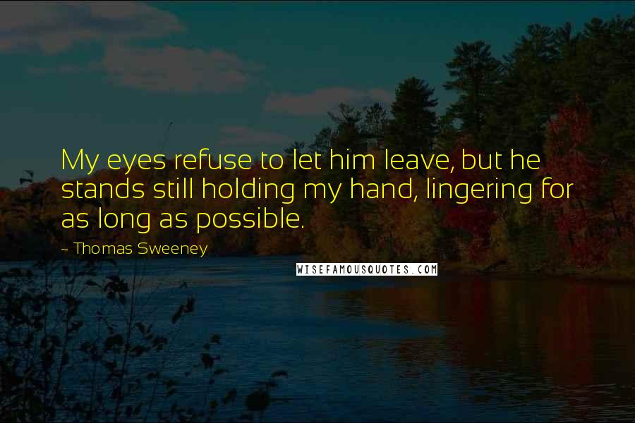 Thomas Sweeney Quotes: My eyes refuse to let him leave, but he stands still holding my hand, lingering for as long as possible.