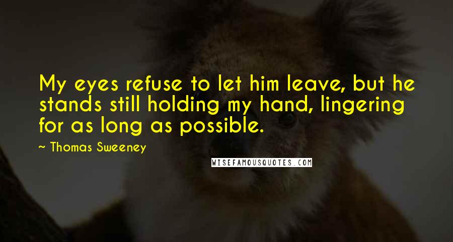 Thomas Sweeney Quotes: My eyes refuse to let him leave, but he stands still holding my hand, lingering for as long as possible.