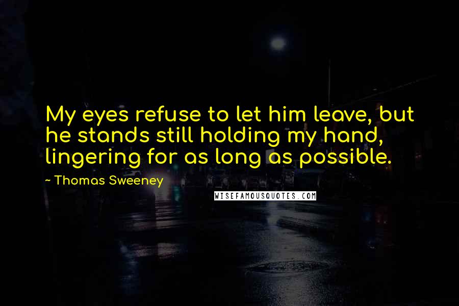 Thomas Sweeney Quotes: My eyes refuse to let him leave, but he stands still holding my hand, lingering for as long as possible.