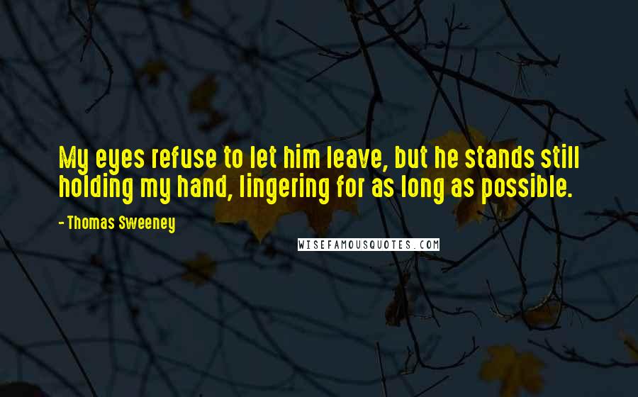 Thomas Sweeney Quotes: My eyes refuse to let him leave, but he stands still holding my hand, lingering for as long as possible.
