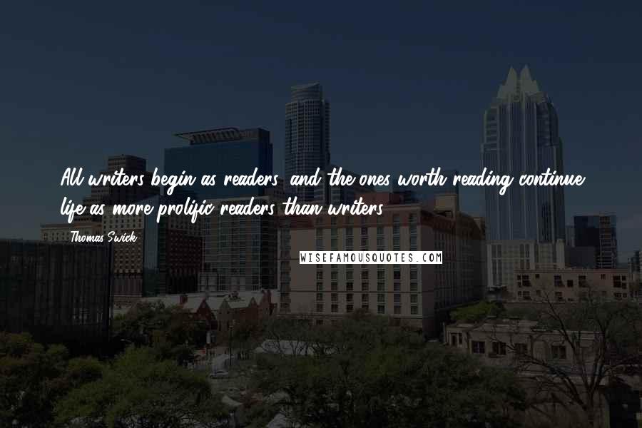 Thomas Swick Quotes: All writers begin as readers, and the ones worth reading continue life as more prolific readers than writers.