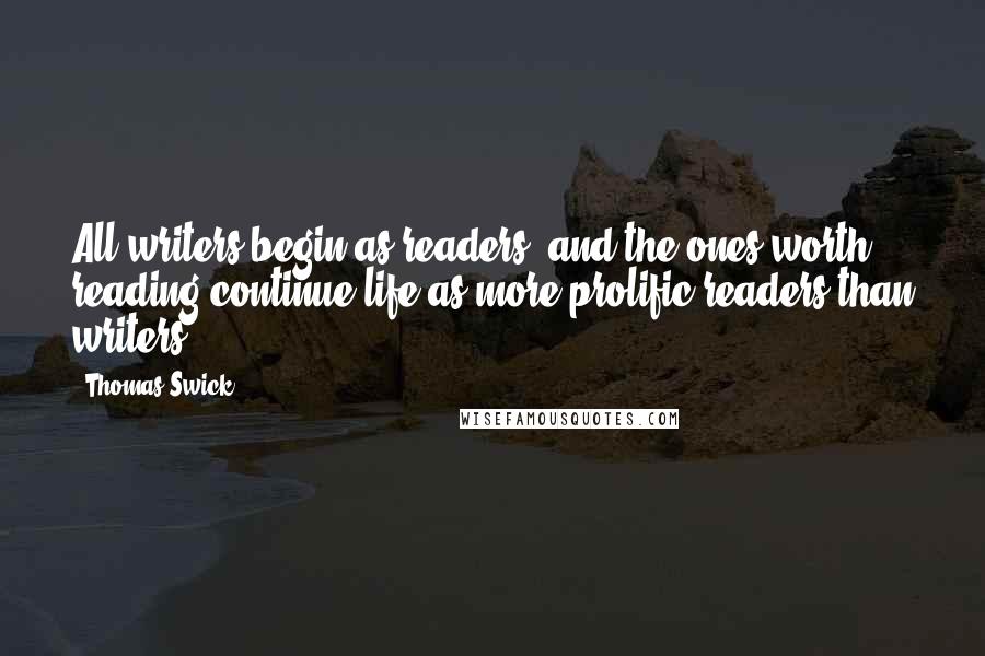 Thomas Swick Quotes: All writers begin as readers, and the ones worth reading continue life as more prolific readers than writers.