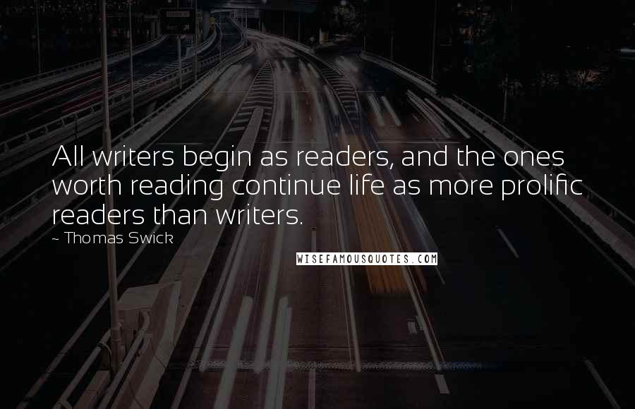 Thomas Swick Quotes: All writers begin as readers, and the ones worth reading continue life as more prolific readers than writers.