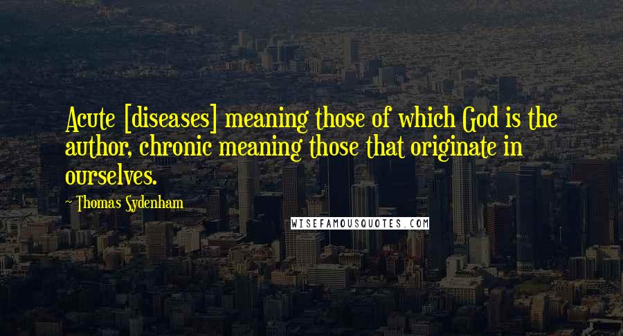 Thomas Sydenham Quotes: Acute [diseases] meaning those of which God is the author, chronic meaning those that originate in ourselves.