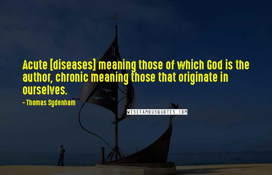 Thomas Sydenham Quotes: Acute [diseases] meaning those of which God is the author, chronic meaning those that originate in ourselves.