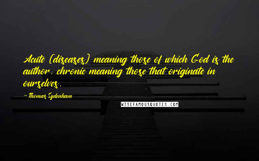 Thomas Sydenham Quotes: Acute [diseases] meaning those of which God is the author, chronic meaning those that originate in ourselves.