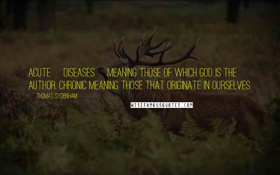Thomas Sydenham Quotes: Acute [diseases] meaning those of which God is the author, chronic meaning those that originate in ourselves.