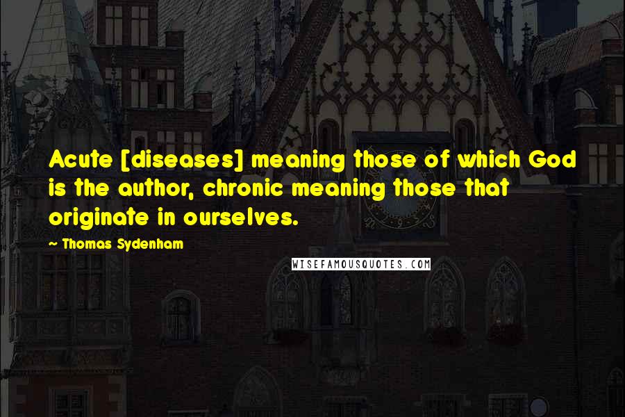 Thomas Sydenham Quotes: Acute [diseases] meaning those of which God is the author, chronic meaning those that originate in ourselves.