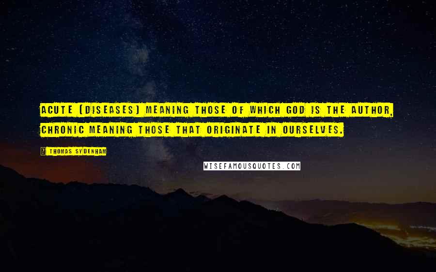 Thomas Sydenham Quotes: Acute [diseases] meaning those of which God is the author, chronic meaning those that originate in ourselves.