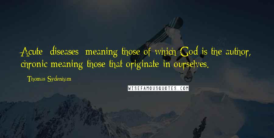 Thomas Sydenham Quotes: Acute [diseases] meaning those of which God is the author, chronic meaning those that originate in ourselves.