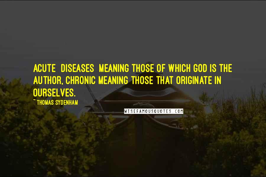 Thomas Sydenham Quotes: Acute [diseases] meaning those of which God is the author, chronic meaning those that originate in ourselves.