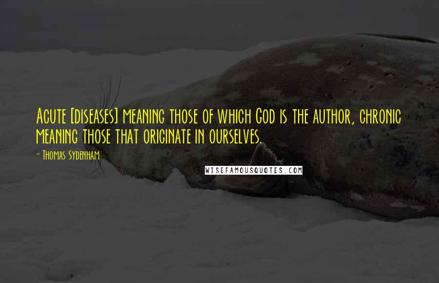 Thomas Sydenham Quotes: Acute [diseases] meaning those of which God is the author, chronic meaning those that originate in ourselves.
