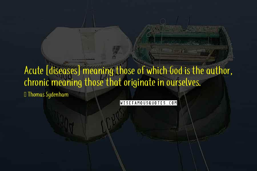 Thomas Sydenham Quotes: Acute [diseases] meaning those of which God is the author, chronic meaning those that originate in ourselves.