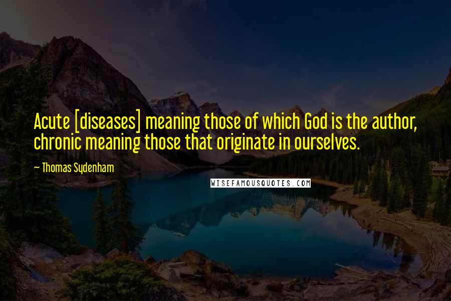 Thomas Sydenham Quotes: Acute [diseases] meaning those of which God is the author, chronic meaning those that originate in ourselves.