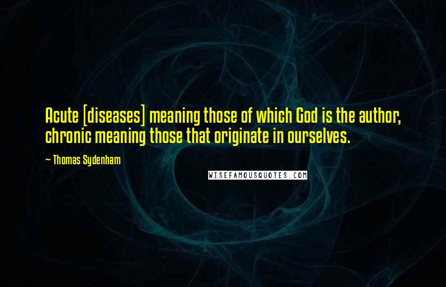 Thomas Sydenham Quotes: Acute [diseases] meaning those of which God is the author, chronic meaning those that originate in ourselves.