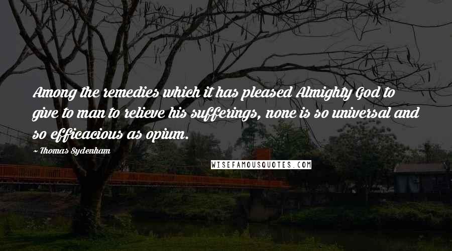 Thomas Sydenham Quotes: Among the remedies which it has pleased Almighty God to give to man to relieve his sufferings, none is so universal and so efficacious as opium.