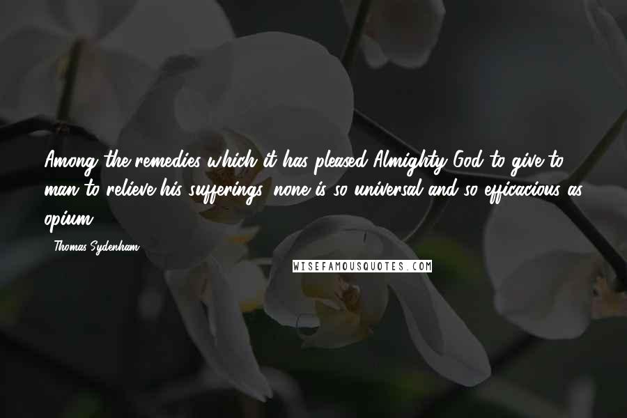 Thomas Sydenham Quotes: Among the remedies which it has pleased Almighty God to give to man to relieve his sufferings, none is so universal and so efficacious as opium.