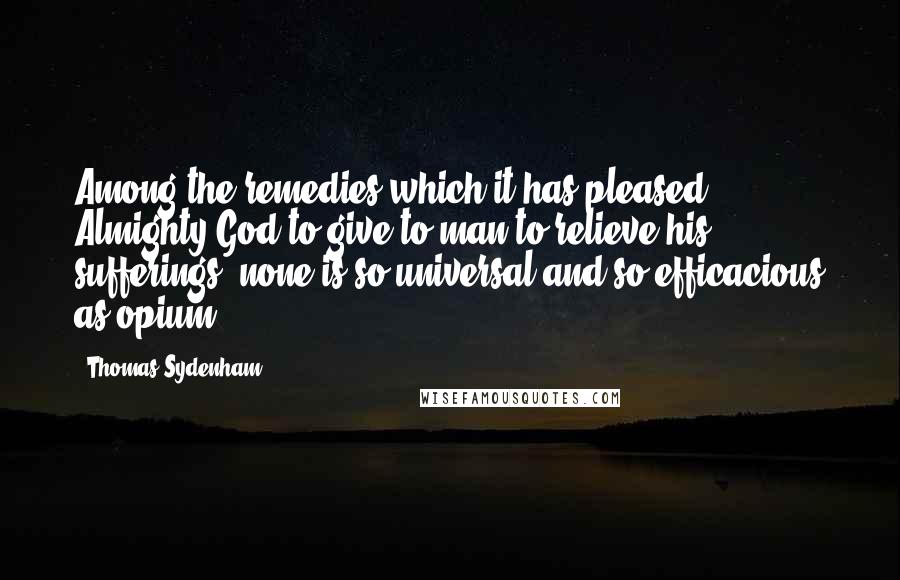Thomas Sydenham Quotes: Among the remedies which it has pleased Almighty God to give to man to relieve his sufferings, none is so universal and so efficacious as opium.