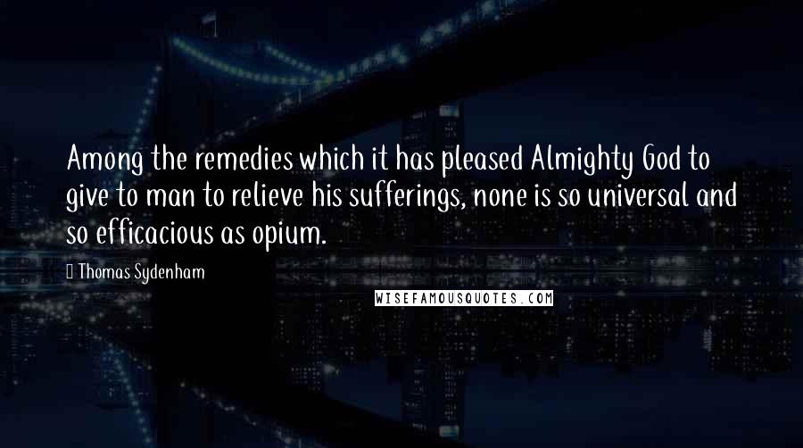 Thomas Sydenham Quotes: Among the remedies which it has pleased Almighty God to give to man to relieve his sufferings, none is so universal and so efficacious as opium.