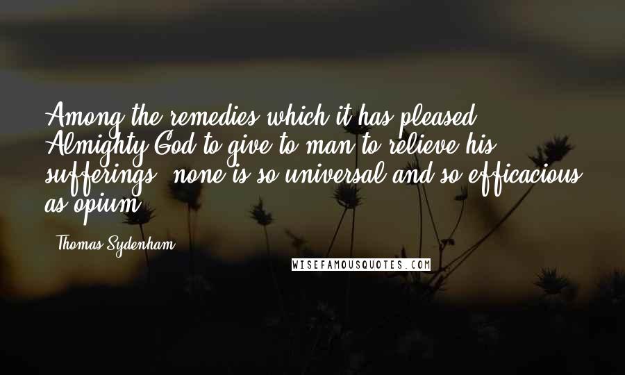 Thomas Sydenham Quotes: Among the remedies which it has pleased Almighty God to give to man to relieve his sufferings, none is so universal and so efficacious as opium.