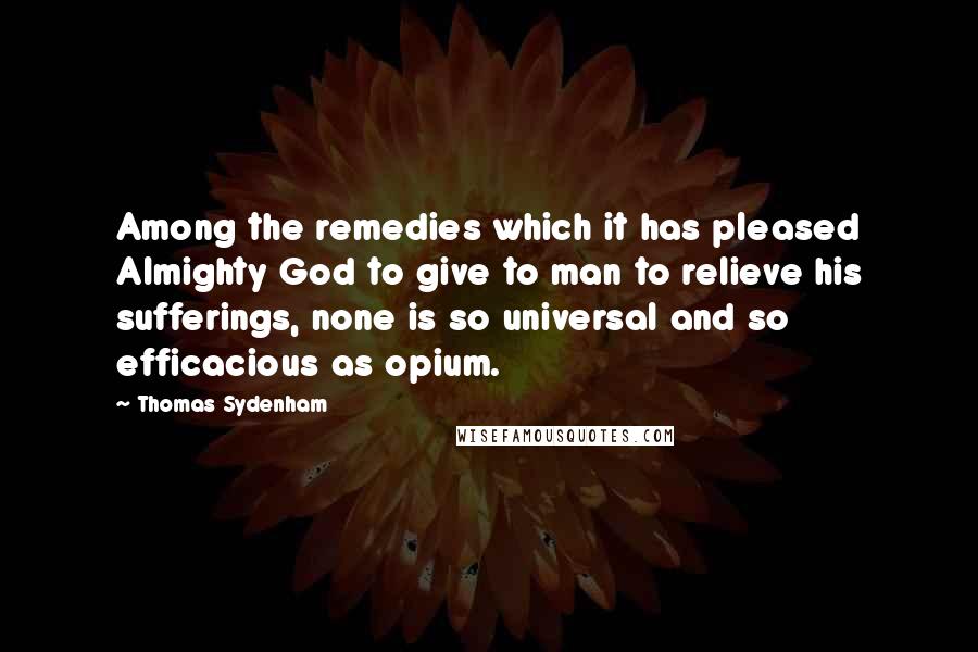 Thomas Sydenham Quotes: Among the remedies which it has pleased Almighty God to give to man to relieve his sufferings, none is so universal and so efficacious as opium.