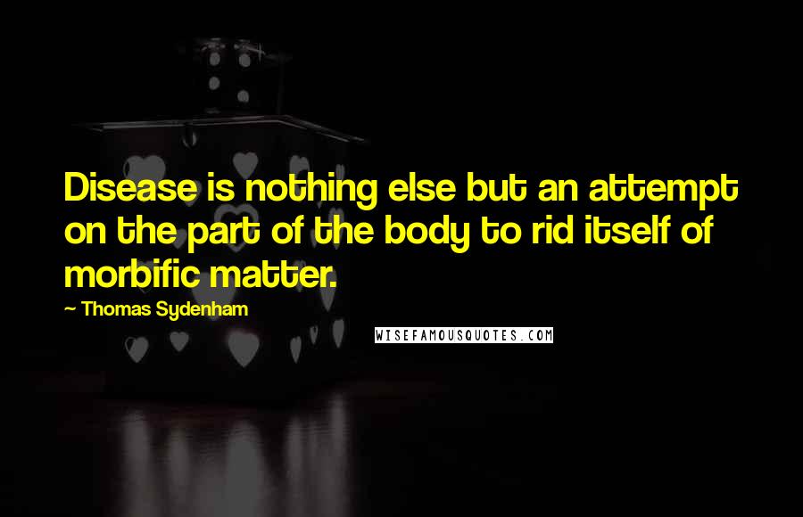 Thomas Sydenham Quotes: Disease is nothing else but an attempt on the part of the body to rid itself of morbific matter.