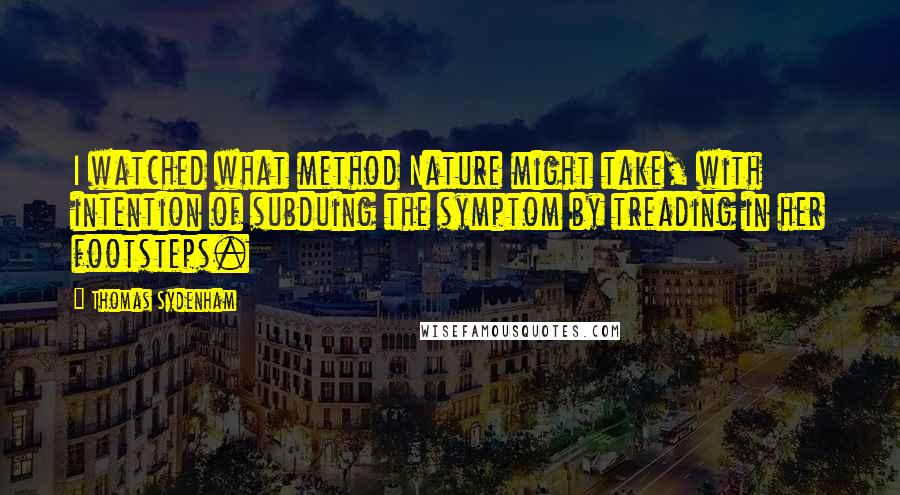 Thomas Sydenham Quotes: I watched what method Nature might take, with intention of subduing the symptom by treading in her footsteps.