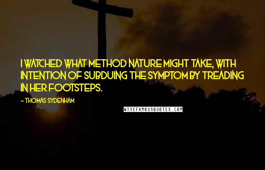 Thomas Sydenham Quotes: I watched what method Nature might take, with intention of subduing the symptom by treading in her footsteps.