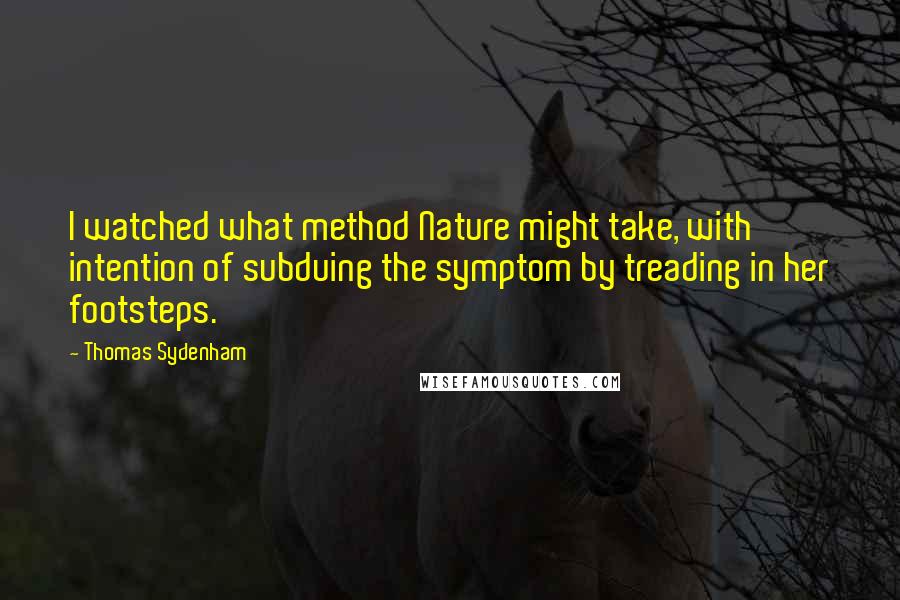 Thomas Sydenham Quotes: I watched what method Nature might take, with intention of subduing the symptom by treading in her footsteps.