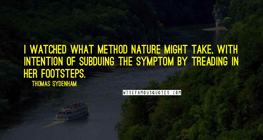 Thomas Sydenham Quotes: I watched what method Nature might take, with intention of subduing the symptom by treading in her footsteps.