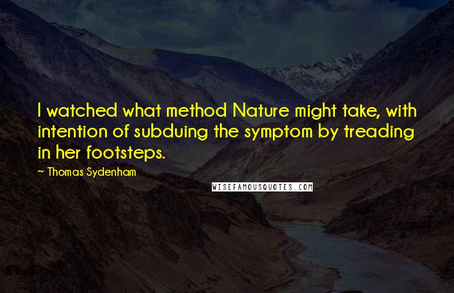 Thomas Sydenham Quotes: I watched what method Nature might take, with intention of subduing the symptom by treading in her footsteps.