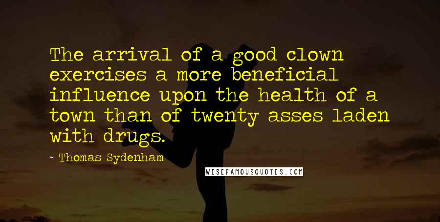 Thomas Sydenham Quotes: The arrival of a good clown exercises a more beneficial influence upon the health of a town than of twenty asses laden with drugs.