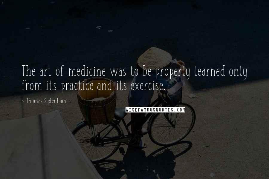 Thomas Sydenham Quotes: The art of medicine was to be properly learned only from its practice and its exercise.