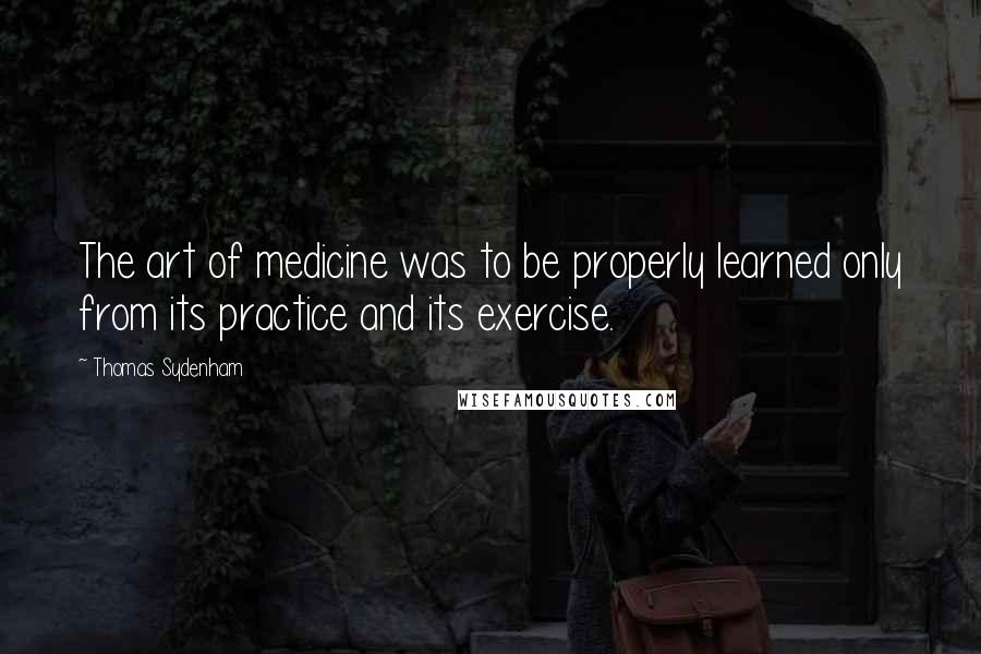 Thomas Sydenham Quotes: The art of medicine was to be properly learned only from its practice and its exercise.