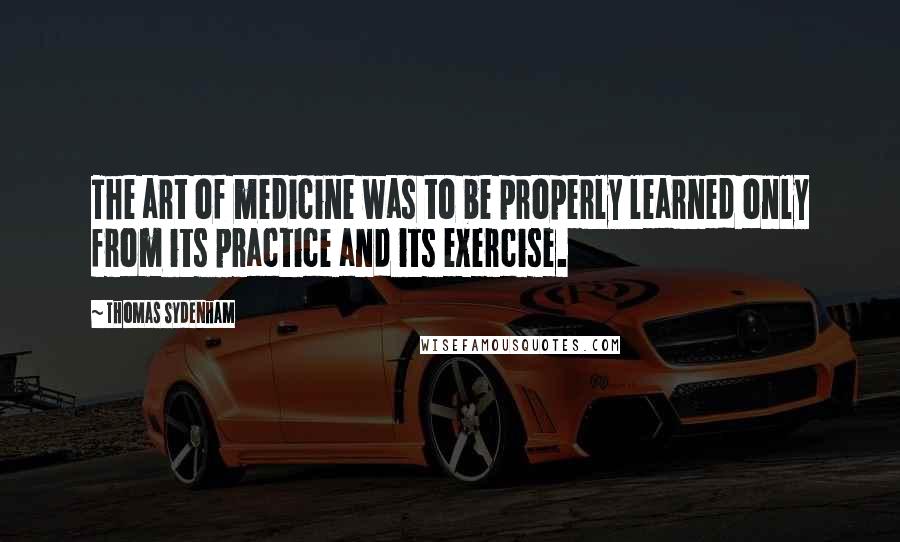 Thomas Sydenham Quotes: The art of medicine was to be properly learned only from its practice and its exercise.