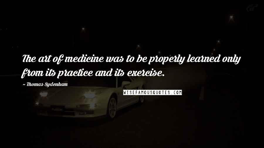 Thomas Sydenham Quotes: The art of medicine was to be properly learned only from its practice and its exercise.