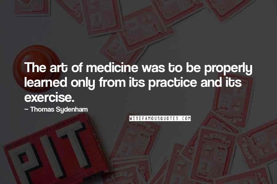 Thomas Sydenham Quotes: The art of medicine was to be properly learned only from its practice and its exercise.