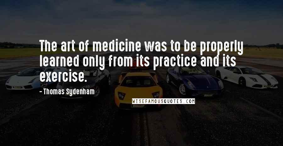 Thomas Sydenham Quotes: The art of medicine was to be properly learned only from its practice and its exercise.