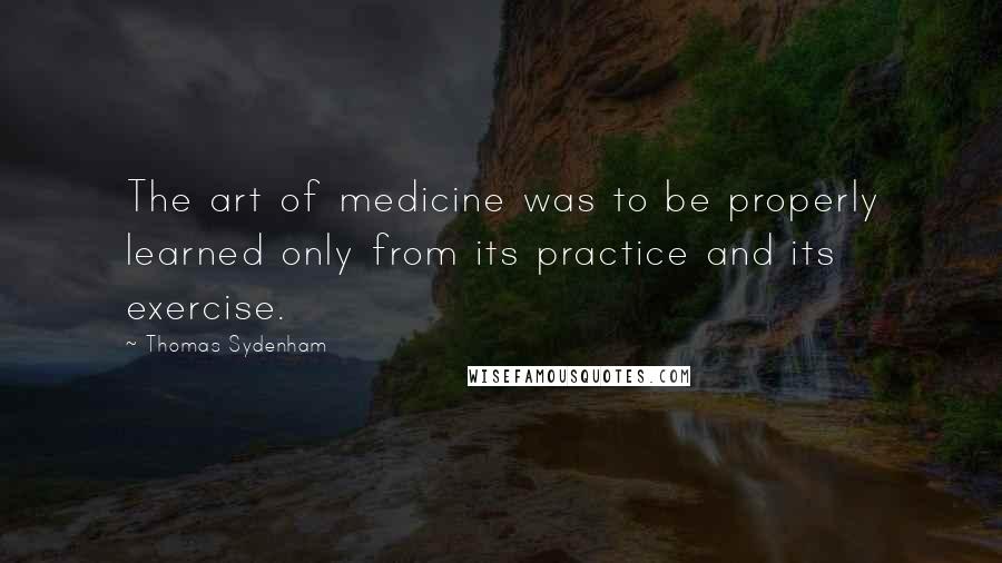 Thomas Sydenham Quotes: The art of medicine was to be properly learned only from its practice and its exercise.