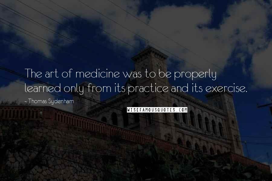 Thomas Sydenham Quotes: The art of medicine was to be properly learned only from its practice and its exercise.