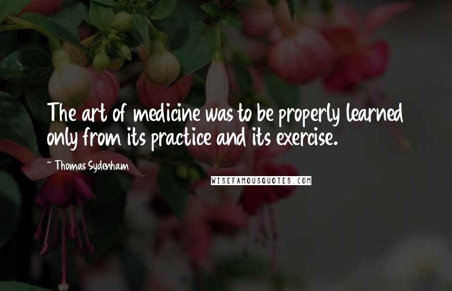 Thomas Sydenham Quotes: The art of medicine was to be properly learned only from its practice and its exercise.