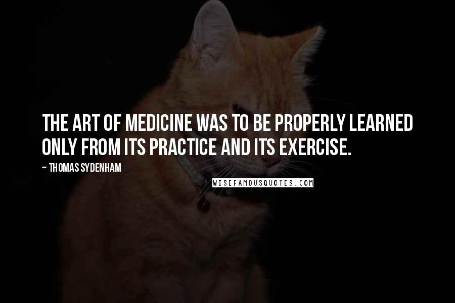 Thomas Sydenham Quotes: The art of medicine was to be properly learned only from its practice and its exercise.