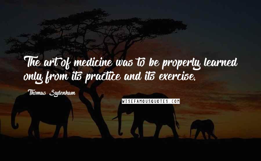 Thomas Sydenham Quotes: The art of medicine was to be properly learned only from its practice and its exercise.