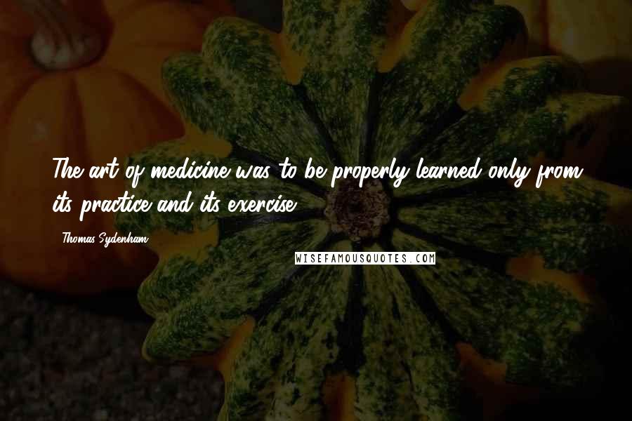 Thomas Sydenham Quotes: The art of medicine was to be properly learned only from its practice and its exercise.