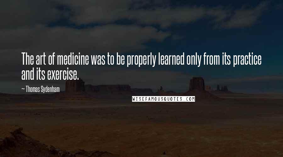 Thomas Sydenham Quotes: The art of medicine was to be properly learned only from its practice and its exercise.