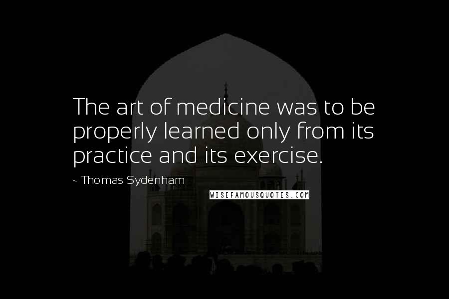 Thomas Sydenham Quotes: The art of medicine was to be properly learned only from its practice and its exercise.