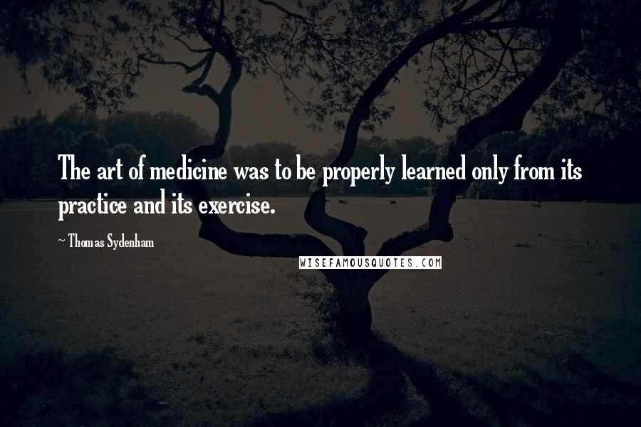 Thomas Sydenham Quotes: The art of medicine was to be properly learned only from its practice and its exercise.